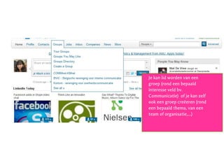 Stap 4: verdere verkenning
Je kan lid worden van een
groep (rond een bepaald
interesse veld bv.
Communicatie) of je kan zelf
ook een groep creëeren (rond
een bepaald thema, van een
team of organisatie,…)
 