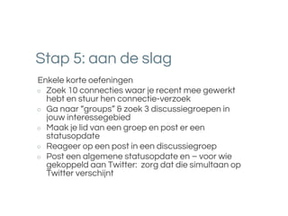 Stap 5: aan de slag
Enkele korte oefeningen
○ Zoek 10 connecties waar je recent mee gewerkt
hebt en stuur hen connectie-verzoek
○ Ga naar “groups” & zoek 3 discussiegroepen in
jouw interessegebied
○ Maak je lid van een groep en post er een
statusopdate
○ Reageer op een post in een discussiegroep
○ Post een algemene statusopdate en – voor wie
gekoppeld aan Twitter: zorg dat die simultaan op
Twitter verschijnt
 