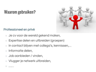Waarom gebruiken?
○ Je cv voor de wereld gekend maken,
○ Expertise delen en uitbreiden (groepen)
○ In contact blijven met collega’s, kennissen,…
○ Informatie delen,
○ Job aanbieden / vinden,
○ Vlugger je netwerk uitbreiden,
○ ……
Professioneel en privé
 
