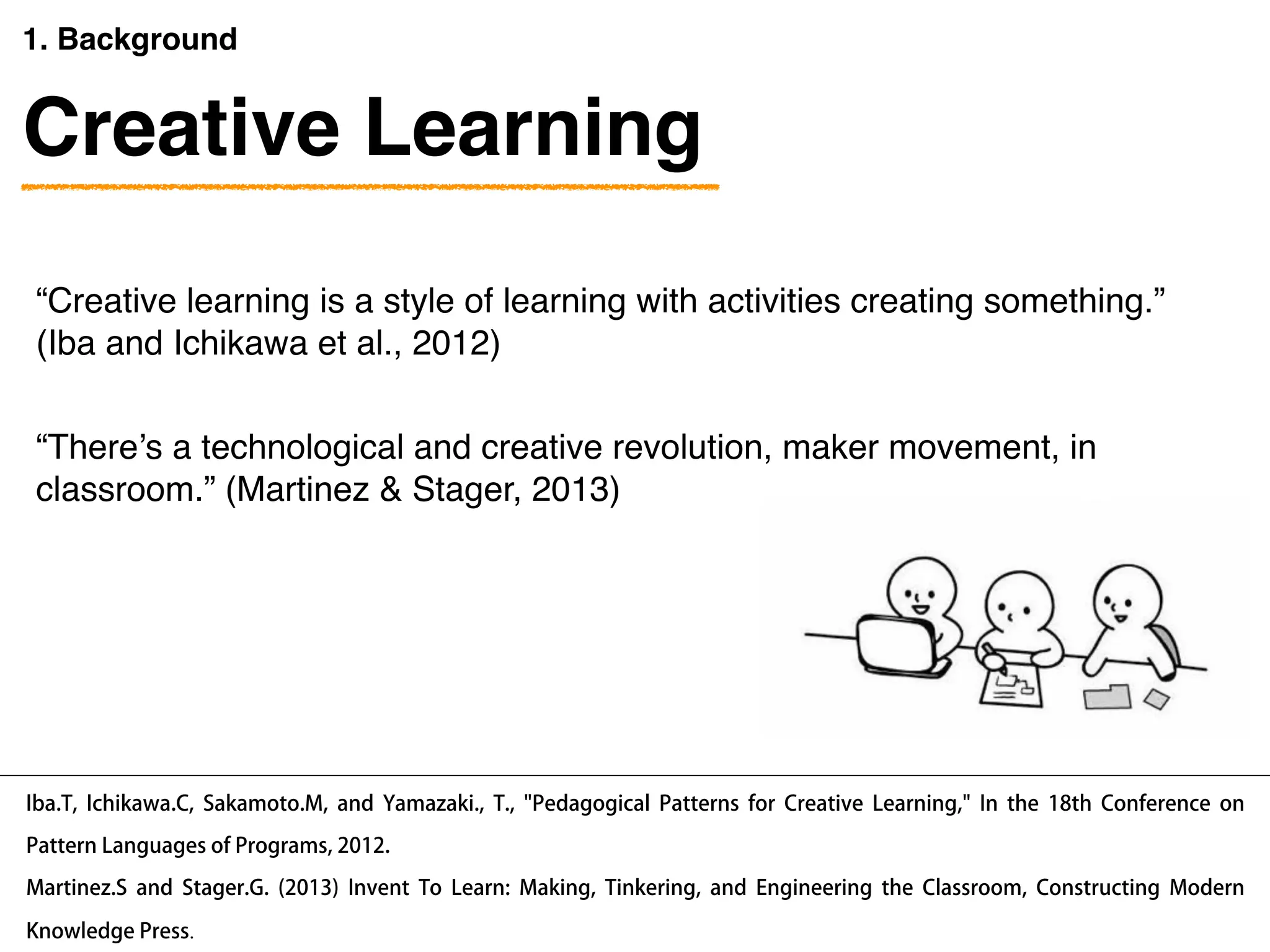 “Creative learning is a style of learning with activities creating something.”  
(Iba and Ichikawa et al., 2012)
Iba.T, Ichikawa.C, Sakamoto.M, and Yamazaki., T., "Pedagogical Patterns for Creative Learning," In the 18th Conference on
Pattern Languages of Programs, 2012.
1. Background
“There’s a technological and creative revolution, maker movement, in
classroom.” (Martinez & Stager, 2013)
Martinez.S and Stager.G. (2013) Invent To Learn: Making, Tinkering, and Engineering the Classroom, Constructing Modern
Knowledge Press.
Creative Learning
 