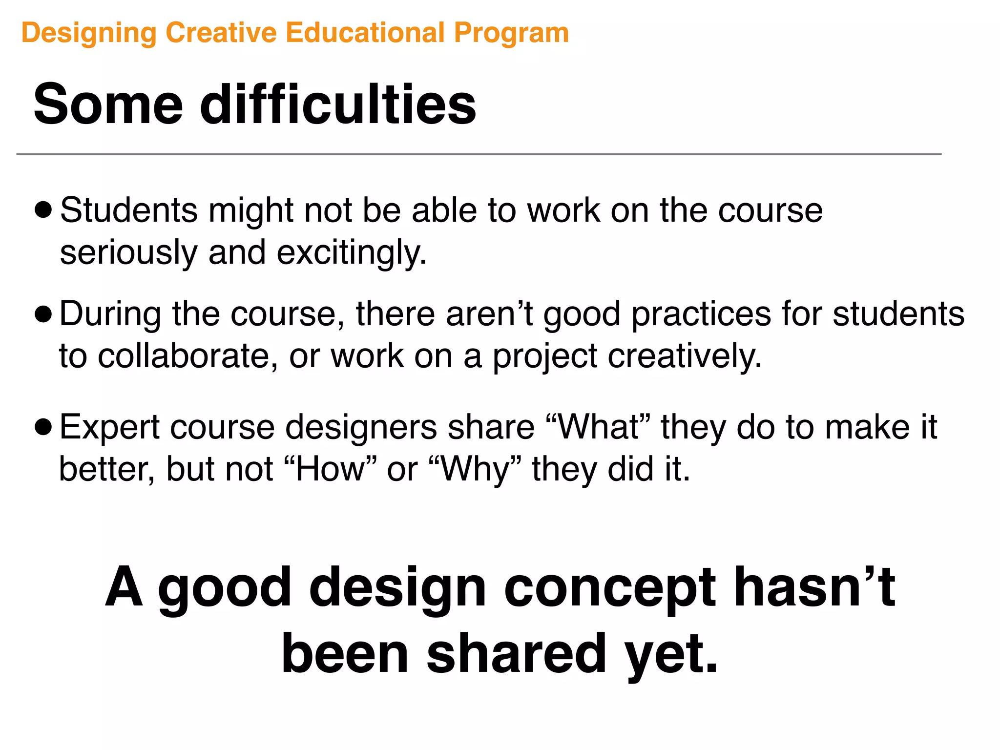 Some difﬁculties
A good design concept hasn’t
been shared yet.
Students might not be able to work on the course
seriously and excitingly.
Expert course designers share “What” they do to make it
better, but not “How” or “Why” they did it.
During the course, there aren’t good practices for students
to collaborate, or work on a project creatively.
Designing Creative Educational Program
 
