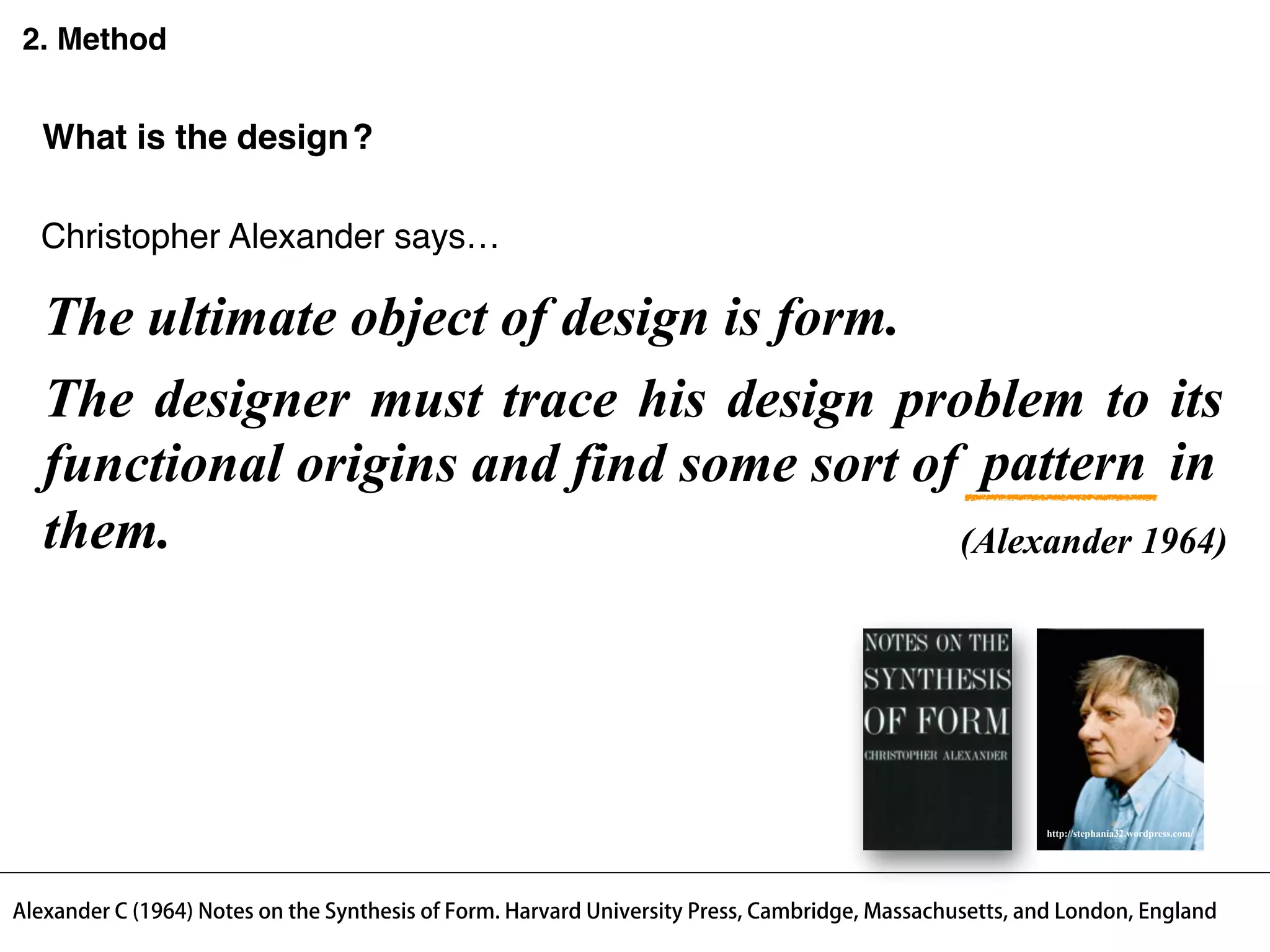 The designer must trace his design problem to its
functional origins and find some sort of in
them.
2. Method
designWhat is the ?
The ultimate object of design is form.
(Alexander 1964)
Alexander C (1964) Notes on the Synthesis of Form. Harvard University Press, Cambridge, Massachusetts, and London, England
pattern
Christopher Alexander says…
http://stephania32.wordpress.com/
 