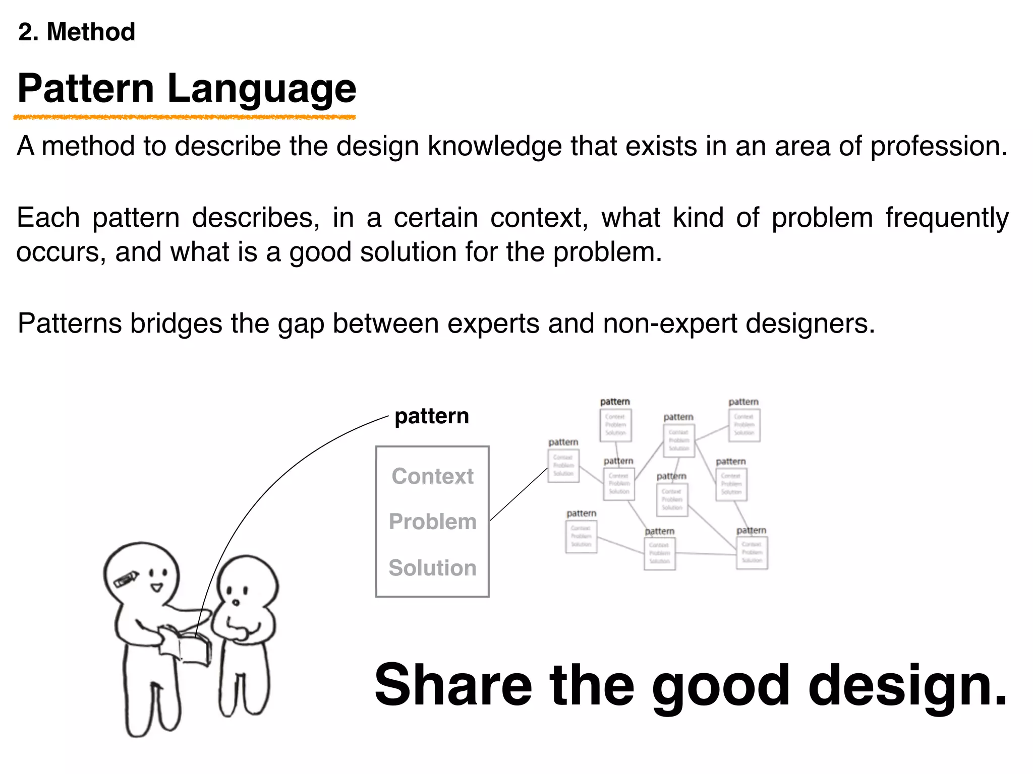 2. Method
pattern
A method to describe the design knowledge that exists in an area of profession.
Pattern Language
Each pattern describes, in a certain context, what kind of problem frequently
occurs, and what is a good solution for the problem.
Patterns bridges the gap between experts and non-expert designers.
pattern
Context
Problem
Solution
Share the good design.
 