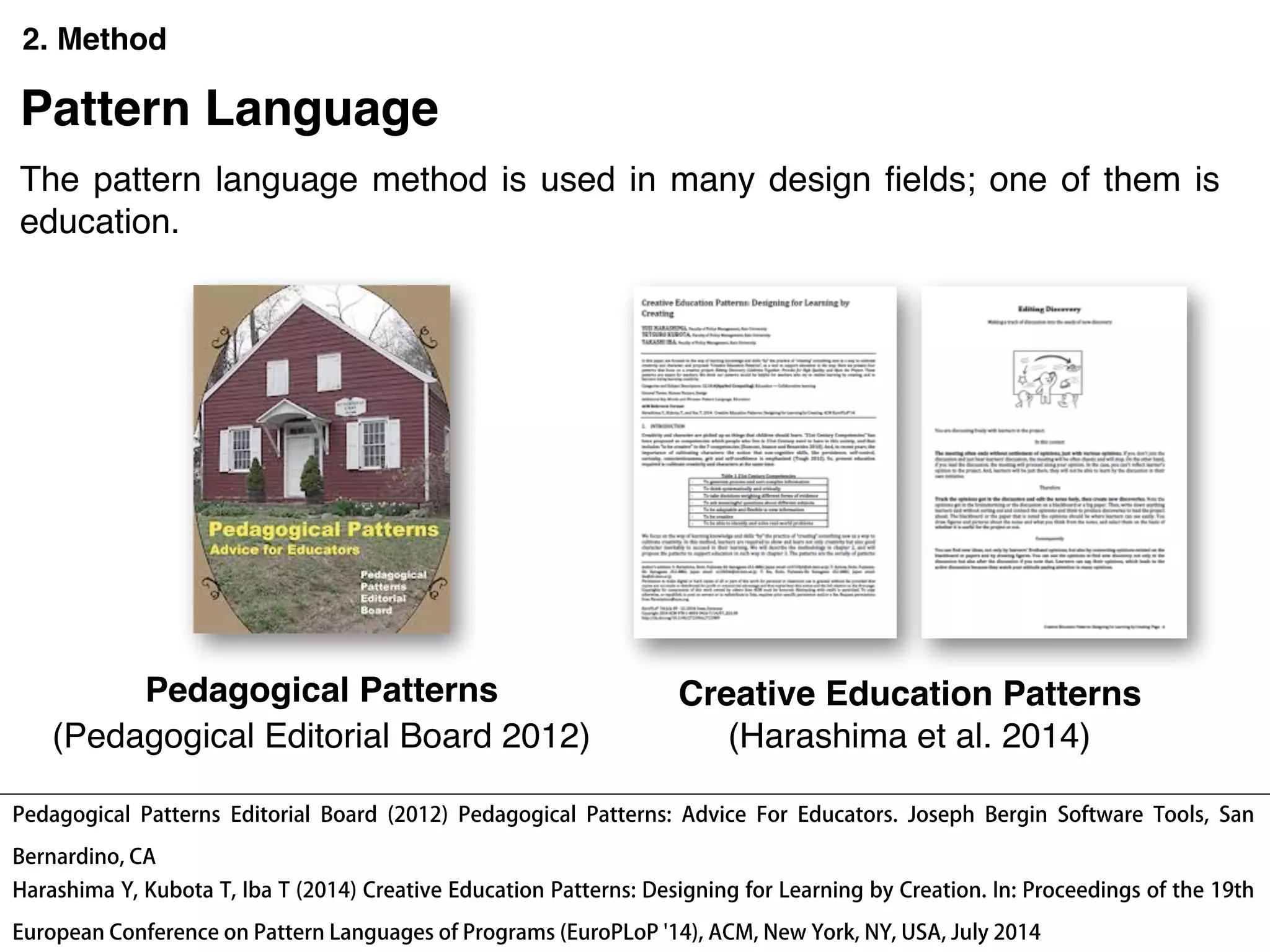 2. Method
Pedagogical Patterns Creative Education Patterns
Pattern Language
The pattern language method is used in many design ﬁelds; one of them is
education.
Pedagogical Patterns Editorial Board (2012) Pedagogical Patterns: Advice For Educators. Joseph Bergin Software Tools, San
Bernardino, CA
Harashima Y, Kubota T, Iba T (2014) Creative Education Patterns: Designing for Learning by Creation. In: Proceedings of the 19th
European Conference on Pattern Languages of Programs (EuroPLoP '14), ACM, New York, NY, USA, July 2014
(Pedagogical Editorial Board 2012) (Harashima et al. 2014)
 