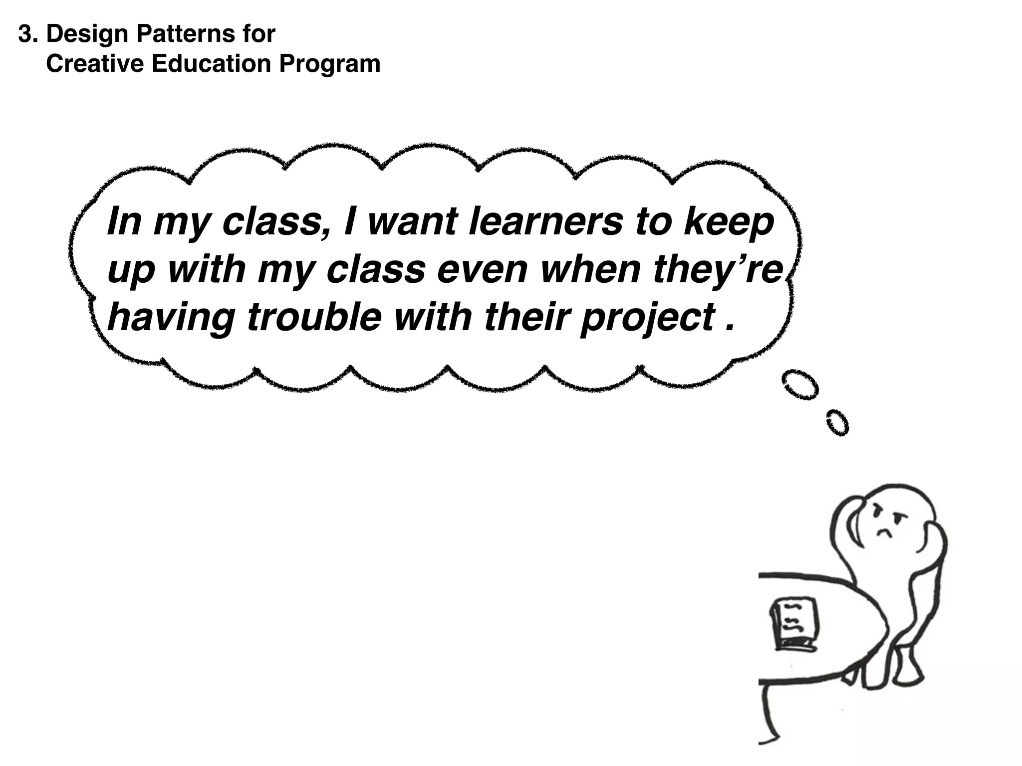 3. Design Patterns for
Creative Education Program
In my class, I want learners to keep
up with my class even when they’re
having trouble with their project .
 