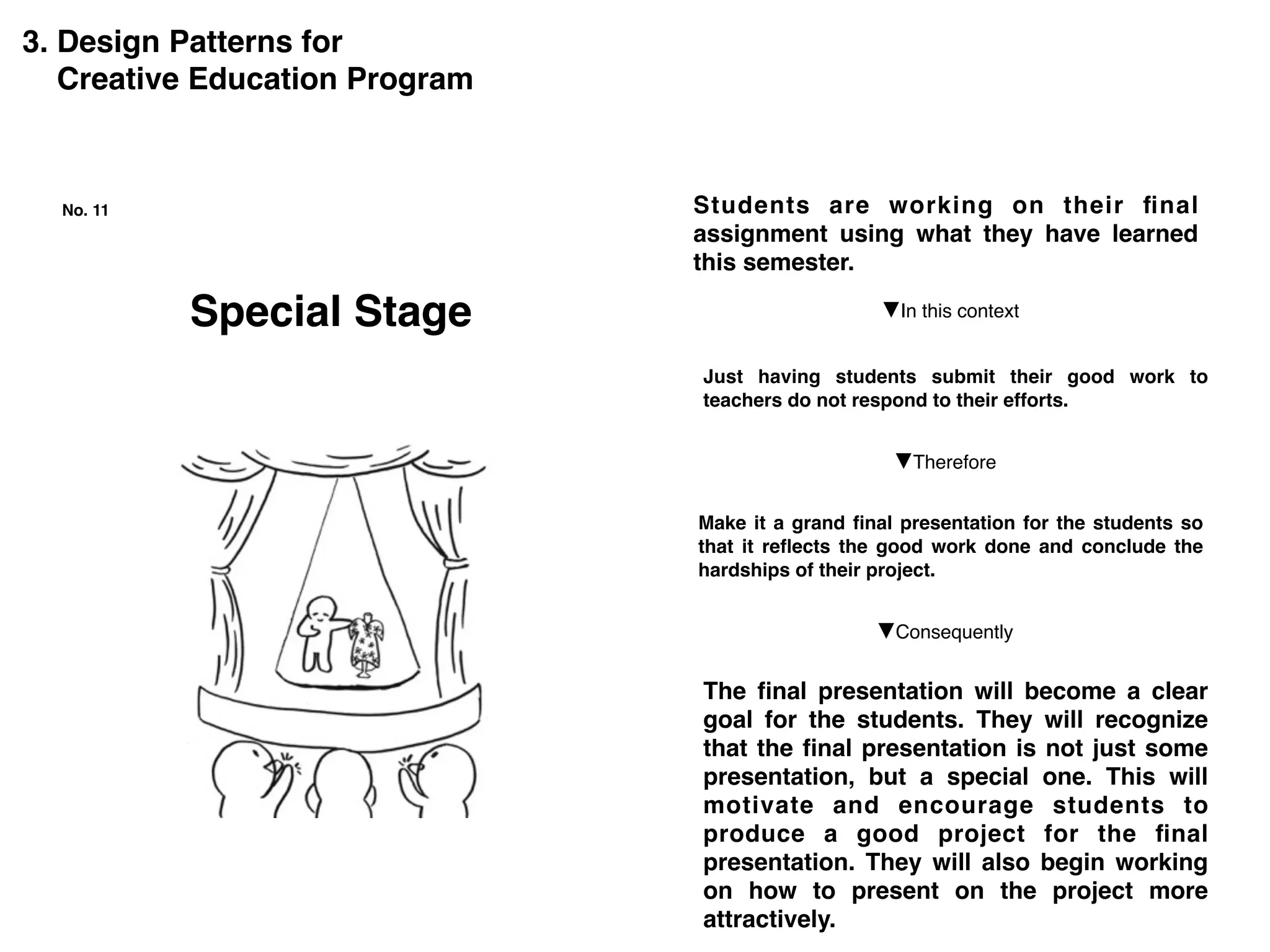 The ﬁnal presentation will become a clear
goal for the students. They will recognize
that the ﬁnal presentation is not just some
presentation, but a special one. This will
motivate and encourage students to
produce a good project for the ﬁnal
presentation. They will also begin working
on how to present on the project more
attractively.
Special Stage
Students are working on their ﬁnal
assignment using what they have learned
this semester.
Just having students submit their good work to
teachers do not respond to their efforts.
Make it a grand ﬁnal presentation for the students so
that it reﬂects the good work done and conclude the
hardships of their project.
▼Consequently
▼Therefore
▼In this context
No. 11
3. Design Patterns for
Creative Education Program
 