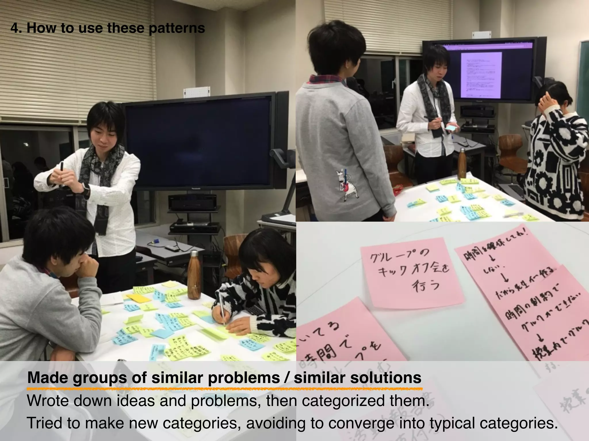 4. How to use these patterns
Made groups of similar problems / similar solutions
Tried to make new categories, avoiding to converge into typical categories.
Wrote down ideas and problems, then categorized them.
 