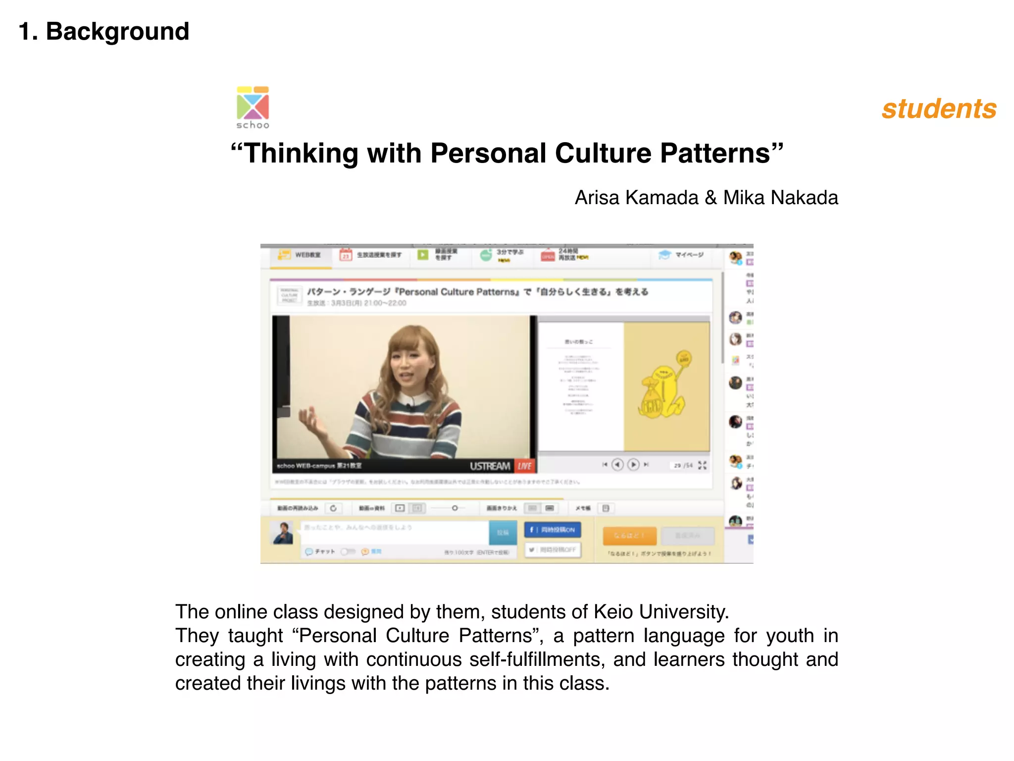 1. Background
Arisa Kamada & Mika Nakada
“Thinking with Personal Culture Patterns”
The online class designed by them, students of Keio University.
They taught “Personal Culture Patterns”, a pattern language for youth in
creating a living with continuous self-fulﬁllments, and learners thought and
created their livings with the patterns in this class.
students
 