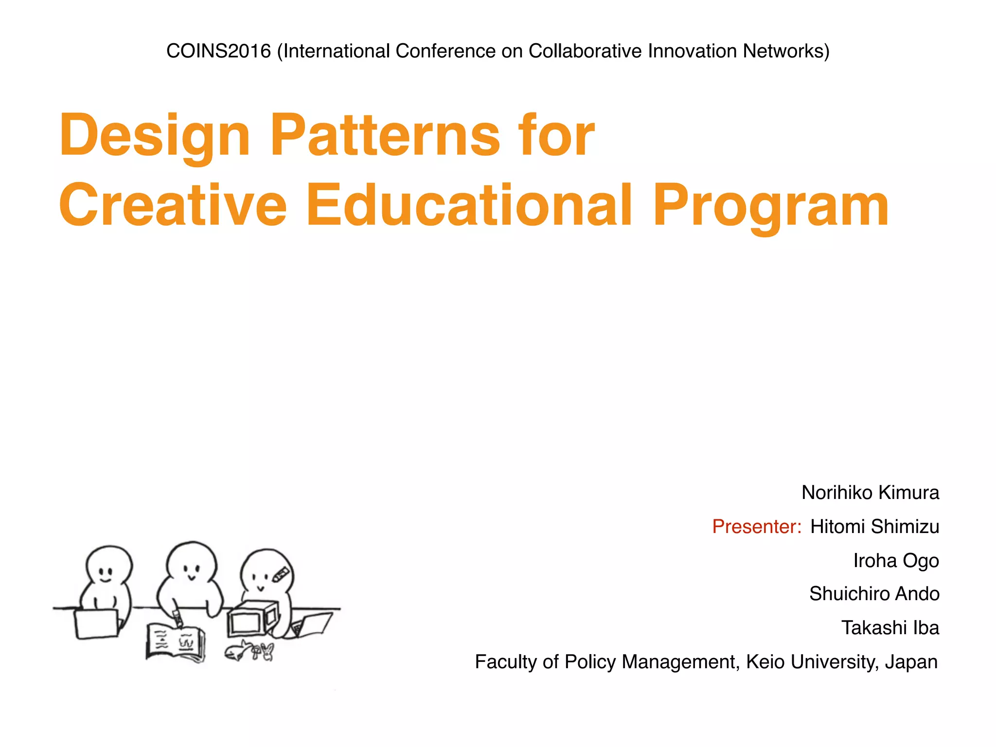 Design Patterns for
Creative Educational Program
COINS2016 (International Conference on Collaborative Innovation Networks)
Faculty of Policy Management, Keio University, Japan
Norihiko Kimura
Hitomi Shimizu
Iroha Ogo
Shuichiro Ando
Takashi Iba
Presenter:
 