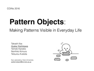 Pattern Objects:
Making Patterns Visible in Everyday Life
Takashi Iba
Ayaka Yoshikawa
Tomoki Kaneko
Norihiko Kimura
Tetsurou Kubota
Iba Laboratory, Keio University
patternobject@sfc.keio.ac.jp
COINs 2016
 