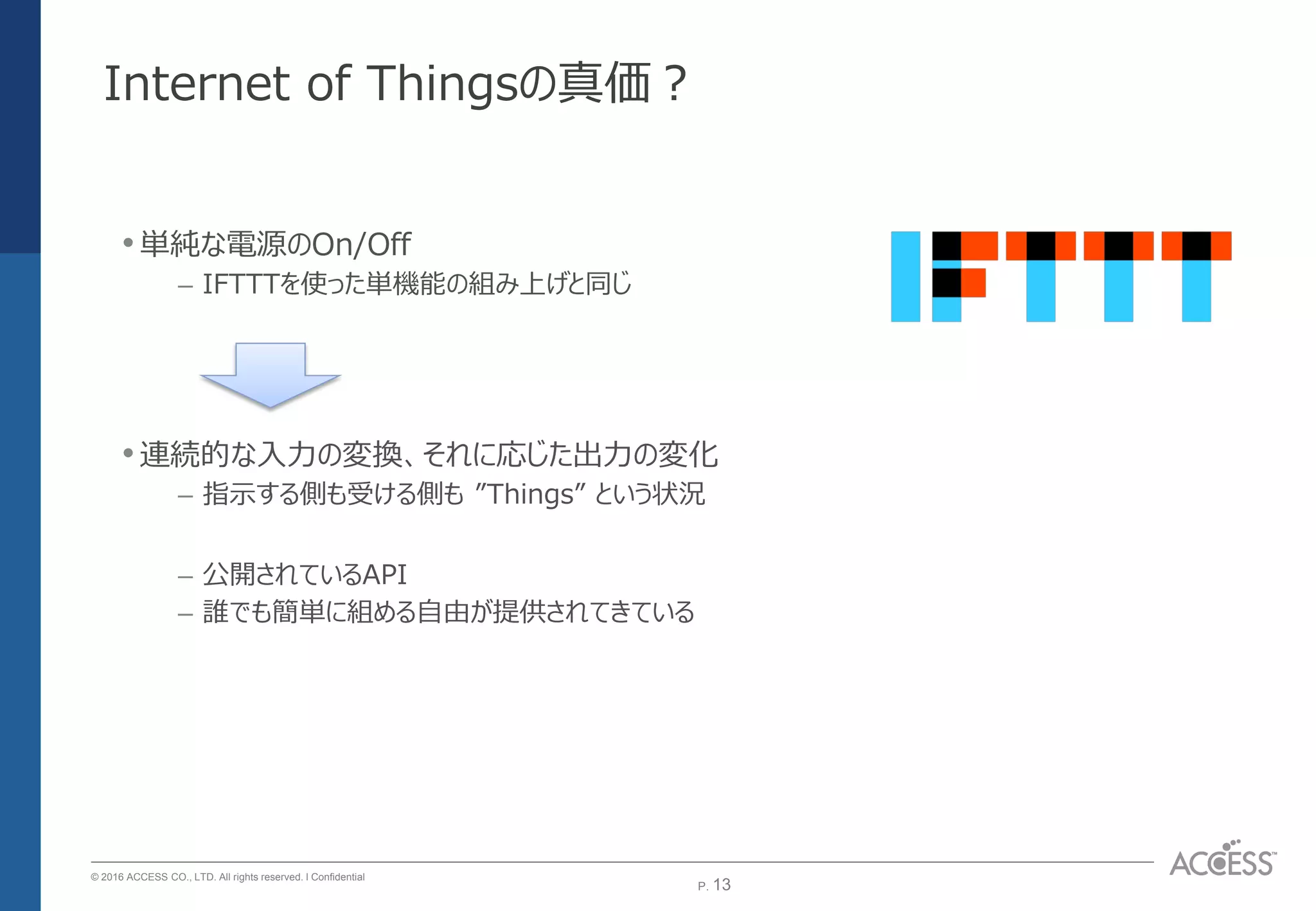 P. 13P. 13
© 2016 ACCESS CO., LTD. All rights reserved. l Conﬁdential
Internet of Thingsの真価？
•単純な電源のOn/Off
– IFTTTを使った単機能の組み上げと同じ
•連続的な入力の変換、それに応じた出力の変化
– 指示する側も受ける側も ”Things” という状況
– 公開されているAPI
– 誰でも簡単に組める自由が提供されてきている
 