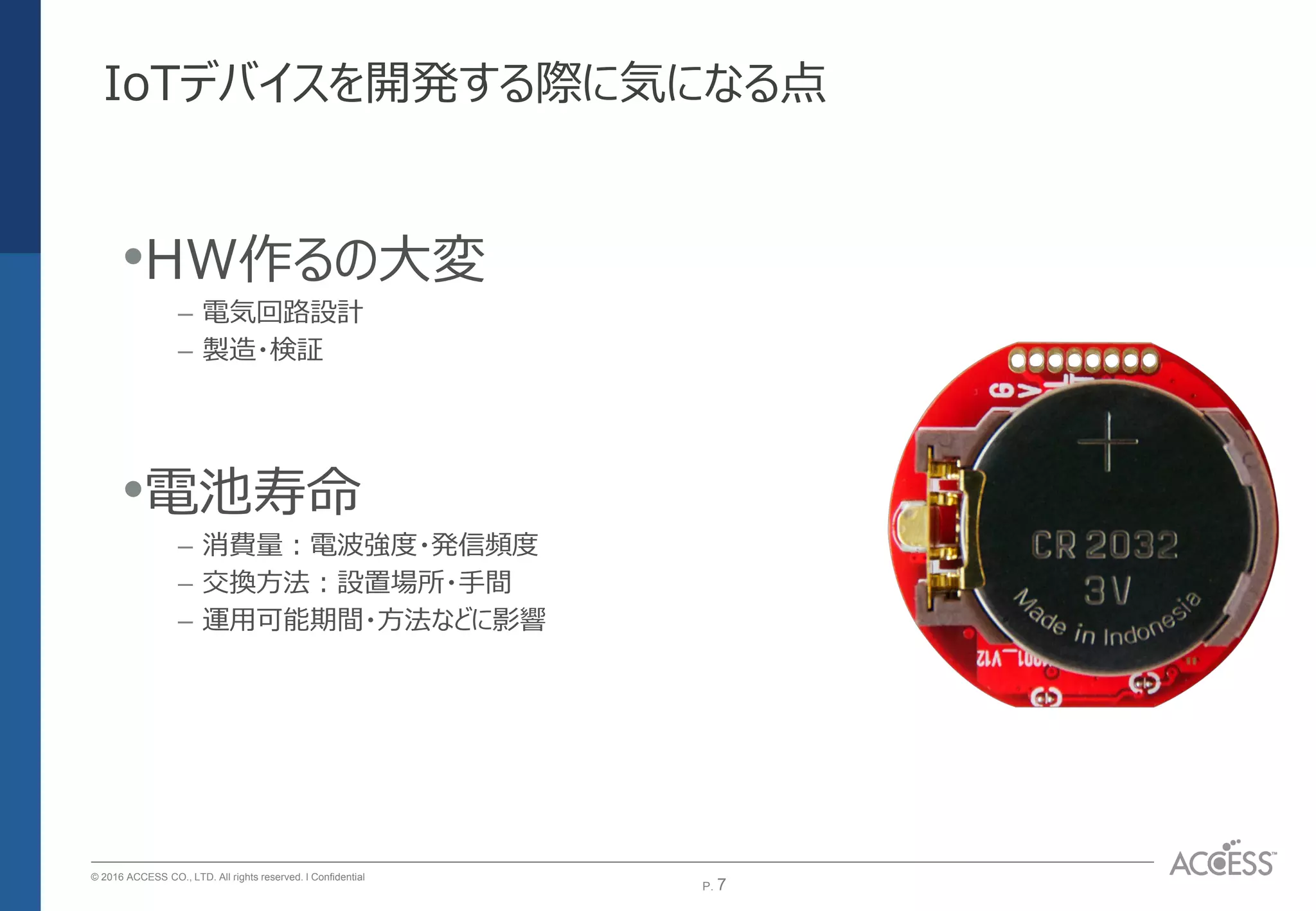 P. 7P. 7
© 2016 ACCESS CO., LTD. All rights reserved. l Conﬁdential
IoTデバイスを開発する際に気になる点
•HW作るの大変
– 電気回路設計
– 製造・検証
•電池寿命
– 消費量：電波強度・発信頻度
– 交換方法：設置場所・手間
– 運用可能期間・方法などに影響
 