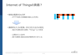 P. 13P. 13
© 2016 ACCESS CO., LTD. All rights reserved. l Conﬁdential
Internet of Thingsの真価？
•単純な電源のOn/Off
– IFTTTを使った単機能の組み上げと同じ
•連続的な入力の変換、それに応じた出力の変化
– 指示する側も受ける側も ”Things” という状況
– 公開されているAPI
– 誰でも簡単に組める自由が提供されてきている
 