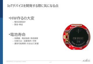 P. 7P. 7
© 2016 ACCESS CO., LTD. All rights reserved. l Conﬁdential
IoTデバイスを開発する際に気になる点
•HW作るの大変
– 電気回路設計
– 製造・検証
•電池寿命
– 消費量：電波強度・発信頻度
– 交換方法：設置場所・手間
– 運用可能期間・方法などに影響
 