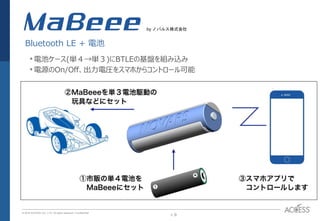 P. 9P. 9
© 2016 ACCESS CO., LTD. All rights reserved. l Conﬁdential
MaBee
•電池ケース(単４→単３)にBTLEの基盤を組み込み
•電源のOn/Off、出力電圧をスマホからコントロール可能
Bluetooth LE + 電池
by ノバルス株式会社
 