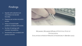 McLawsen, McLawsen & Ruser,A STATISTICAL STUDY OF
PSYCHOLOGICAL
EVALUATIONS IN HARDSHIP WAIVERS OF INADMISSIBILITY (Benders 2011)
Findings
1. Appeals with evaluations are
more likely to be decided
favorably.
2. Diagnosis per se does not predict
success.
3. History of mental health
problems correlates with success.
4. Number of meetings with
evaluator not predictive.
5. Somatization was correlated with
positive outcome.
 