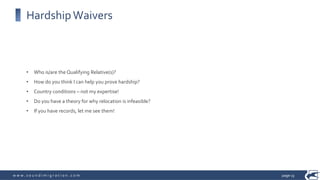 w w w . s o u n d i m i g r a t i o n . c o m
HardshipWaivers
• Who is/are the Qualifying Relative(s)?
• How do you think I can help you prove hardship?
• Country conditions – not my expertise!
• Do you have a theory for why relocation is infeasible?
• If you have records, let me see them!
page 13
 