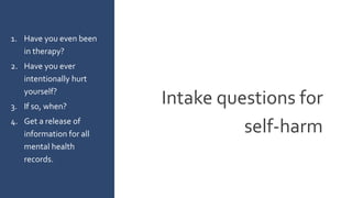 Intake questions for
self-harm
1. Have you even been
in therapy?
2. Have you ever
intentionally hurt
yourself?
3. If so, when?
4. Get a release of
information for all
mental health
records.
 