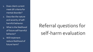 Referral questions for
self-harm evaluation
1. Does client current
meet dX criteria for
mental disorder?
2. Describe the nature
and severity of self-
harmful behavior.
3. What is the likelihood
of future self-harmful
behavior?
4. Will treatment
reduce likelihood of
future harm?
 