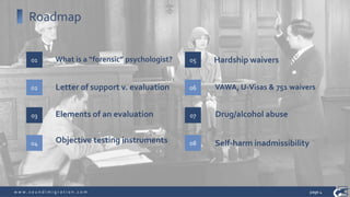 w w w . s o u n d i m i g r a t i o n . c o m
Roadmap
What is a “forensic” psychologist?01
02 Letter of support v. evaluation
03 Elements of an evaluation
04 Objective testing instruments
05 Hardship waivers
06 VAWA, U-Visas & 751 waivers
07 Drug/alcohol abuse
08
page 4
Self-harm inadmissibility
 