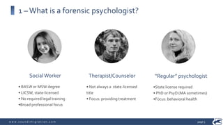 w w w . s o u n d i m i g r a t i o n . c o m
Therapist/Counselor
• Not always a state-licensed
title
• Focus: providing treatment
SocialWorker
• BASW or MSW degree
• LICSW, state-licensed
• No required legal training
•Broad professional focus
“Regular” psychologist
•State license required
• PhD or PsyD (MA sometimes)
•Focus: behavioral health
1 –What is a forensic psychologist?
page 5
 