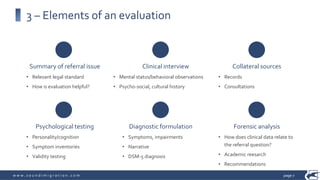 w w w . s o u n d i m i g r a t i o n . c o m
Psychological testing
• Personality/cognition
• Symptom inventories
• Validity testing
Diagnostic formulation
• Symptoms, impairments
• Narrative
• DSM-5 diagnosis
Forensic analysis
• How does clinical data relate to
the referral question?
• Academic reesarch
• Recommendations
3 – Elements of an evaluation
Summary of referral issue
• Relevant legal standard
• How is evaluation helpful?
Clinical interview
• Mental status/behavioral observations
• Psycho-social, cultural history
Collateral sources
• Records
• Consultations
page 7
 