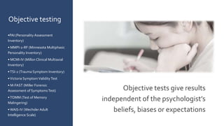 Objective tests give results
independent of the psychologist’s
beliefs, biases or expectations
Objective testing
•PAI (Personality Assessment
Inventory)
• MMPI-2-RF (Minnesota Multiphasic
Personality Inventory)
• MCMI-IV (Millon Clinical Multiaxial
Inventory)
•TSI-2 (Trauma Symptom Inventory)
•Victoria SymptomValidity Test
• M-FAST (Miller Forensic
Assessment of SymptomsTest)
•TOMM (Test of Memory
Malingering)
• WAIS-IV (Wechsler Adult
Intelligence Scale)
 