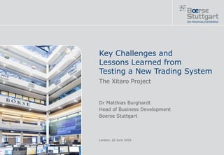 Key Challenges and
Lessons Learned from
Testing a New Trading System
The Xitaro Project
Dr Matthias Burghardt
Head of Business Development
Boerse Stuttgart
London, 22 June 2016
 