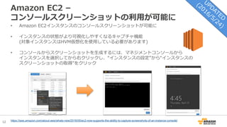 12
Amazon EC2 –
コンソールスクリーンショットの利用が可能に
• Amazon EC2インスタンスのコンソールスクリーンショットが可能に
• インスタンスの状態がより可視化しやすくなるキャプチャ機能
(対象インスタンスはHVM仮想化を使用している必要があります)
• コンソールからスクリーンショットを生成するには、マネジメントコンソールから
インスタンスを選択してから右クリックし、“インスタンスの設定”から“インスタンスの
スクリーンショットの取得”をクリック
https://aws.amazon.com/about-aws/whats-new/2016/05/ec2-now-supports-the-ability-to-capture-screenshots-of-an-instance-console/
 