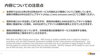 2
本資料では2016年6月6日時点のサービス内容および価格についてご説明しています。
最新の情報はAWS公式ウェブサイト(http://aws.amazon.com)にてご確認ください。
資料作成には十分注意しておりますが、資料内の価格とAWS公式ウェブサイト記載の
価格に相違があった場合、AWS公式ウェブサイトの価格を優先とさせていただきます。
内容についての注意点
AWS does not offer binding price quotes. AWS pricing is publicly available and is subject to change in
accordance with the AWS Customer Agreement available at http://aws.amazon.com/agreement/. Any
pricing information included in this document is provided only as an estimate of usage charges for AWS
services based on certain information that you have provided. Monthly charges will be based on your actual
use of AWS services, and may vary from the estimates provided.
価格は税抜表記となっています。日本居住者のお客様がサービスを使用する場合、
別途消費税をご請求させていただきます。
 
