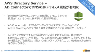 33
AWS Directory Service –
AD ConnectorでDNSのIPアドレス更新が有効に
• Directory Serviceコンソールを使用してADコネクタで
使用されているDNSのIPアドレス更新が可能に
• AD Connectorは、AWSのエンタープライズアプリケーションから
Active Directoryへのプロキシ要求に使用することが可能なゲートウェイ
• ADコネクタが使用するDNSのIPアドレスを更新するには、Directory
Seriviceコンソールへ移動し、AD ConnectorのDirectory IDをクリックする。
DNS設定タブを選択し、新しいDNS IPアドレスを入力し、Update Directory
をクリックする。
https://aws.amazon.com/about-aws/whats-new/2016/05/directory-service-console-enables-dns-ip-address-updates-in-ad-connector/
 