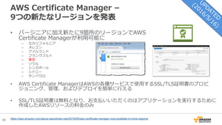 34
AWS Certificate Manager –
9つの新たなリージョンを発表
• バージニアに加え新たに9箇所のリージョンでAWS
Certificate Managerが利用可能に
– 北カリフォルニア
– オレゴン
– アイルランド
– フランクフルト
– 東京
– ソウル
– シンガポール
– シドニー
– サンパウロ
• AWS Certificate ManagerはAWSの各種サービスで使用するSSL/TLS証明書のプロビ
ジョニング、管理、およびデプロイを簡単に行える
• SSL/TLS証明書は無料となり、お支払いいただくのはアプリケーションを実行するために
作成したAWSリソースの料金のみ
https://aws.amazon.com/about-aws/whats-new/2016/05/aws-certificate-manager-now-available-in-more-regions/
 