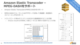 40
Amazon Elastic Transcoder –
MPEG-DASHをサポート
• Amazon Elastic TranscoderがMPEG-DASHをサポート
• MPEG-DASHフォーマットはHTTPサーバを用いて高画質・高音質の
ストリーミングをサポート
• トランスコード済みのコンテンツはS3から直接配信することも可能
– Amazon CloudFrontを使用して最もユーザに近い場所から配信することも可能
https://aws.amazon.com/about-aws/whats-new/2016/05/amazon-elastic-transcoder-now-supports-mpeg-dash/
 