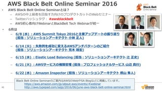 45
AWS Black Belt Online Seminar 2016
• AWS Black Belt Online Seminarとは？
– AWSの中上級者を目指す方向けのプロダクトカットのWebセミナー
– Twitterハッシュタグ： #awsblackbelt
– AWS初心者向けWebinarとBlackBelt Tech Webinarが統一
• 6月は
– 6/8 (水) ：AWS Summit Tokyo 2016と主要アップデートの振り返り
(担当：ソリューションアーキテクト 小林 正人)
– 6/14 (火) ：失敗例を成功に変えるAWSアンチパターンのご紹介
(担当：ソリューションアーキテクト 荒木 靖宏)
– 6/15 (水) ：Elastic Load Balancing (担当：ソリューションアーキテクト 辻 正史)
– 6/21 (火) ：AWSサービスの権限管理 (担当：プロフェッショナルサービス 山辺 真行)
– 6/22 (水) ：Amazon Inspector (担当：ソリューションアーキテクト 桐山 隼人)
Black Belt Online Seminarのご案内はAWSのWebやSA Blogなどに掲載しています。
https://aws.amazon.com/jp/about-aws/events/#webinar
http://aws.typepad.com/sajp/2016/06/june-aws-black-belt-online-seminar.html
 