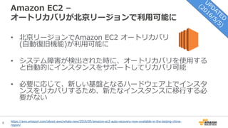 6
Amazon EC2 –
オートリカバリが北京リージョンで利用可能に
• 北京リージョンでAmazon EC2 オートリカバリ
(自動復旧機能)が利用可能に
• システム障害が検出された時に、オートリカバリを使用する
と自動的にインスタンスをサポートしてリカバリ可能
• 必要に応じて、新しい基盤となるハードウェア上でインスタ
ンスをリカバリするため、新たなインスタンスに移行する必
要がない
https://aws.amazon.com/about-aws/whats-new/2016/05/amazon-ec2-auto-recovery-now-available-in-the-beijing-china-
region/
 