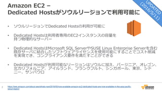 7
Amazon EC2 –
Dedicated Hostsがソウルリージョンで利用可能に
• ソウルリージョンでDedicated Hostsの利用が可能に
• Dedicated Hostsは利用者専用のEC2インスタンスの容量を
持つ物理的なサーバー
• Dedicated HostsはMicrosoft SQL ServerやSUSE Linux Enterprise Serverを含む
既存サーバに結合したソフトウェアライセンスを使用可能にすることでコスト削減
を実現でき、コンプライアンス要件を満たすことができる
• Dedicated Hostsが利用可能なリージョンはソウルに加え、バージニア、オレゴン、
北カリフォルニア、アイルランド、フランクフルト、シンガポール、東京、シド
ニー、サンパウロ
https://aws.amazon.com/about-aws/whats-new/2016/05/now-available-amazon-ec2-dedicated-hosts-are-now-available-in-the-asia-pacific-
seoul-region/
 
