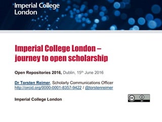 Imperial College London –
journey to open scholarship
Open Repositories 2016, Dublin, 15th June 2016
Dr Torsten Reimer, Scholarly Communications Officer
http://orcid.org/0000-0001-8357-9422 / @torstenreimer
Imperial College London
 