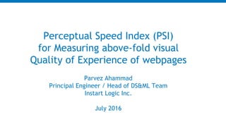 Parvez Ahammad
Principal Engineer / Head of DS&ML Team
Instart Logic Inc.
July 2016
Perceptual Speed Index (PSI)
for Measuring above-fold visual
Quality of Experience of webpages
 