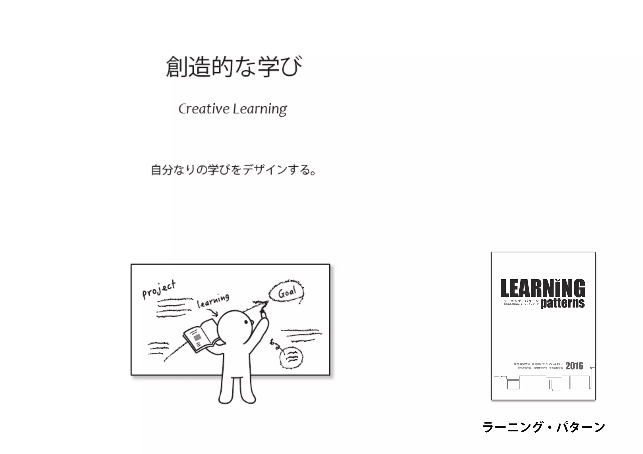 慶應義塾大学 湘南藤沢キャンパス (SFC)
総合政策学部・環境情報学部・看護医療学部
創造的な学びのパターン・ランゲージ
patternsラーニング・パターン
2016
ラーニング・パターン
 
