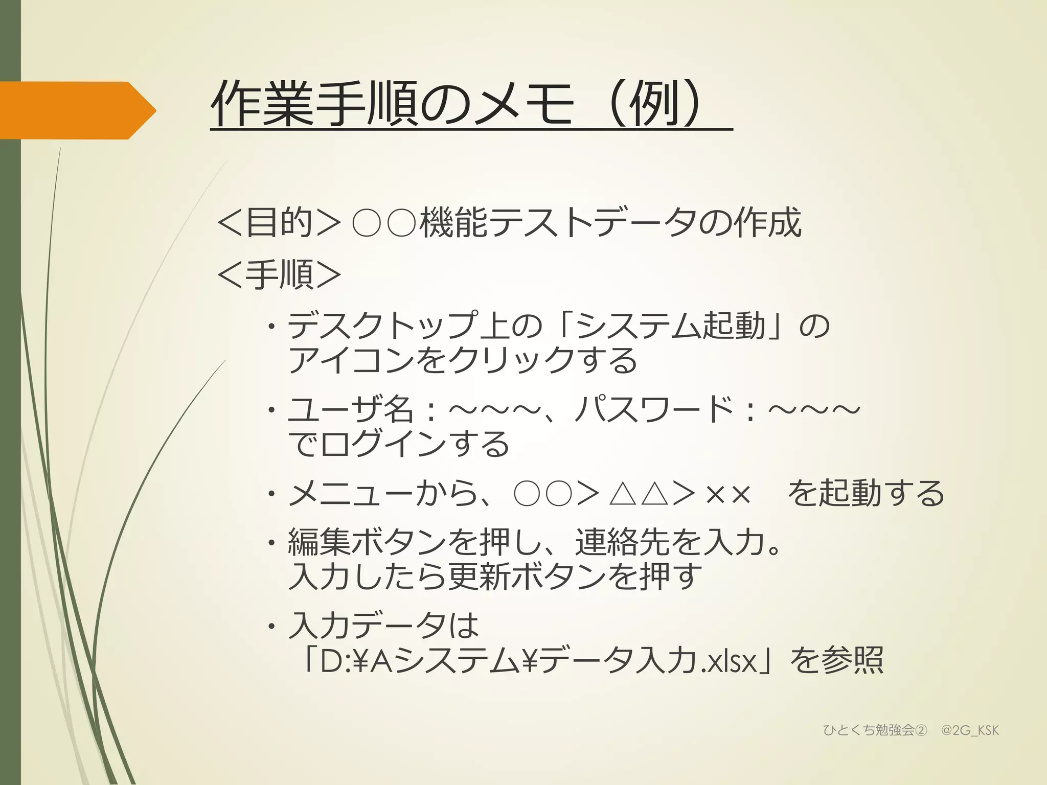 作業手順のメモ（例）
＜目的＞○○機能テストデータの作成
＜手順＞
・デスクトップ上の「システム起動」の
アイコンをクリックする
・ユーザ名：～～～、パスワード：～～～
でログインする
・メニューから、○○＞△△＞×× を起動する
・編集ボタンを押し、連絡先を入力。
入力したら更新ボタンを押す
・入力データは
「D:¥Aシステム¥データ入力.xlsx」を参照
ひとくち勉強会② @2G_KSK
 