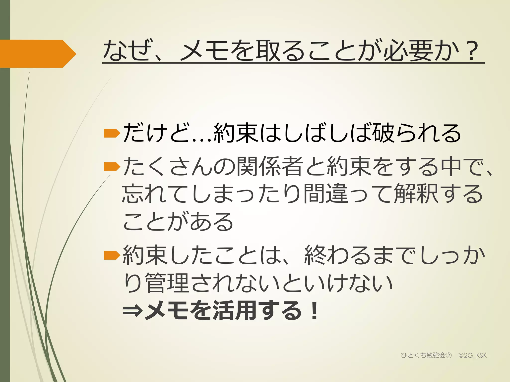 なぜ、メモを取ることが必要か？
だけど…約束はしばしば破られる
たくさんの関係者と約束をする中で、
忘れてしまったり間違って解釈する
ことがある
約束したことは、終わるまでしっか
り管理されないといけない
⇒メモを活用する！
ひとくち勉強会② @2G_KSK
 