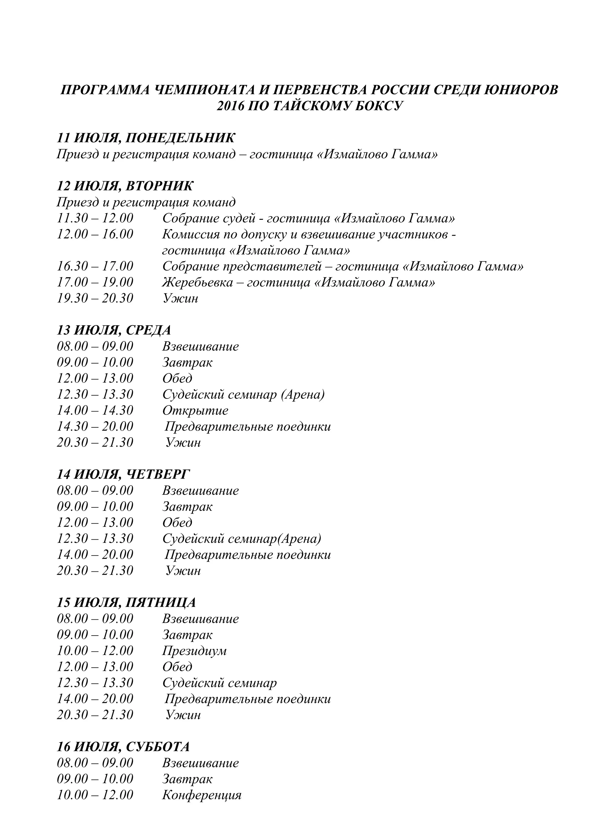 ПРОГРАММА ЧЕМПИОНАТА И ПЕРВЕНСТВА РОССИИ СРЕДИ ЮНИОРОВ
2016 ПО ТАЙСКОМУ БОКСУ
11 ИЮЛЯ, ПОНЕДЕЛЬНИК
Приезд и регистрация команд – гостиница «Измайлово Гамма»
12 ИЮЛЯ, ВТОРНИК
Приезд и регистрация команд
11.30 – 12.00 Собрание судей - гостиница «Измайлово Гамма»
12.00 – 16.00 Комиссия по допуску и взвешивание участников -
гостиница «Измайлово Гамма»
16.30 – 17.00 Собрание представителей – гостиница «Измайлово Гамма»
17.00 – 19.00 Жеребьевка – гостиница «Измайлово Гамма»
19.30 – 20.30 Ужин
13 ИЮЛЯ, СРЕДА
08.00 – 09.00 Взвешивание
09.00 – 10.00 Завтрак
12.00 – 13.00 Обед
12.30 – 13.30 Судейский семинар (Арена)
14.00 – 14.30 Открытие
14.30 – 20.00 Предварительные поединки
20.30 – 21.30 Ужин
14 ИЮЛЯ, ЧЕТВЕРГ
08.00 – 09.00 Взвешивание
09.00 – 10.00 Завтрак
12.00 – 13.00 Обед
12.30 – 13.30 Судейский семинар(Арена)
14.00 – 20.00 Предварительные поединки
20.30 – 21.30 Ужин
15 ИЮЛЯ, ПЯТНИЦА
08.00 – 09.00 Взвешивание
09.00 – 10.00 Завтрак
10.00 – 12.00 Президиум
12.00 – 13.00 Обед
12.30 – 13.30 Судейский семинар
14.00 – 20.00 Предварительные поединки
20.30 – 21.30 Ужин
16 ИЮЛЯ, СУББОТА
08.00 – 09.00 Взвешивание
09.00 – 10.00 Завтрак
10.00 – 12.00 Конференция
 