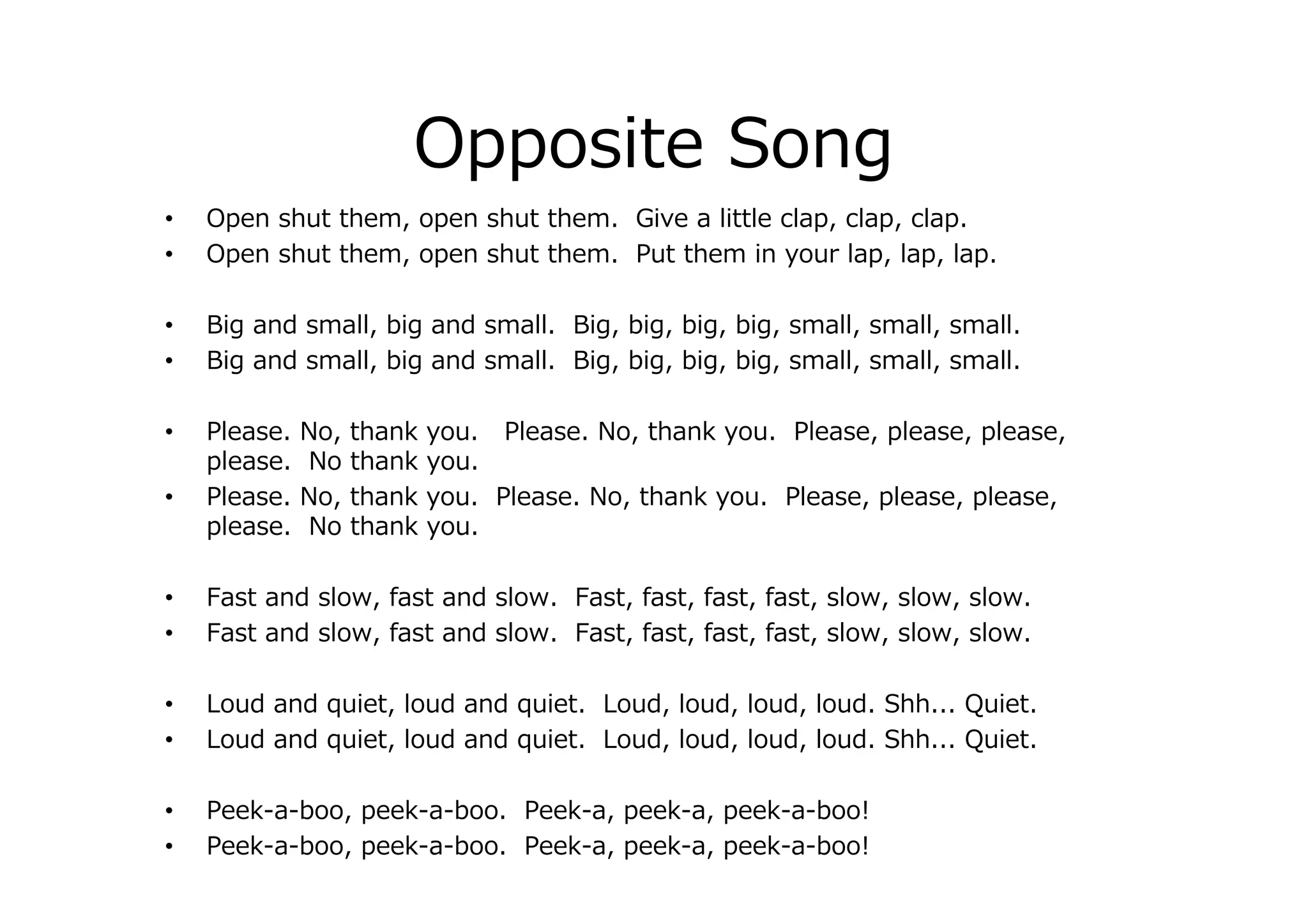 Opposite Song
• Open shut them, open shut them. Give a little clap, clap, clap.
• Open shut them, open shut them. Put them in your lap, lap, lap.
• Big and small, big and small. Big, big, big, big, small, small, small.
• Big and small, big and small. Big, big, big, big, small, small, small.
• Please. No, thank you. Please. No, thank you. Please, please, please,
please. No thank you.
• Please. No, thank you. Please. No, thank you. Please, please, please,
please. No thank you.
• Fast and slow, fast and slow. Fast, fast, fast, fast, slow, slow, slow.
• Fast and slow, fast and slow. Fast, fast, fast, fast, slow, slow, slow.
• Loud and quiet, loud and quiet. Loud, loud, loud, loud. Shh... Quiet.
• Loud and quiet, loud and quiet. Loud, loud, loud, loud. Shh... Quiet.
• Peek-a-boo, peek-a-boo. Peek-a, peek-a, peek-a-boo!
• Peek-a-boo, peek-a-boo. Peek-a, peek-a, peek-a-boo!
 