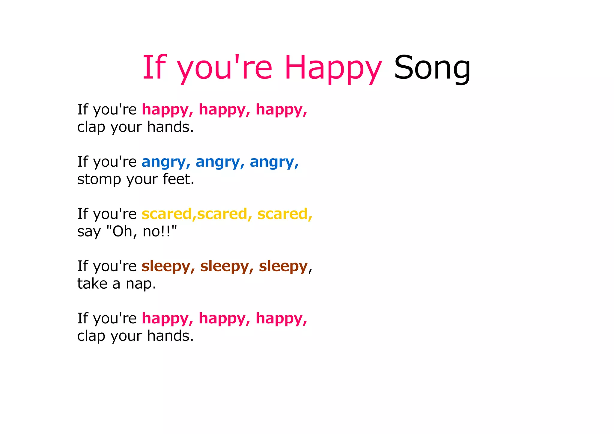 If you're Happy Song
If you're happy, happy, happy,
clap your hands.
If you're angry, angry, angry,
stomp your feet.
If you're scared,scared, scared,
say "Oh, no!!"
If you're sleepy, sleepy, sleepy,
take a nap.
If you're happy, happy, happy,
clap your hands.
 