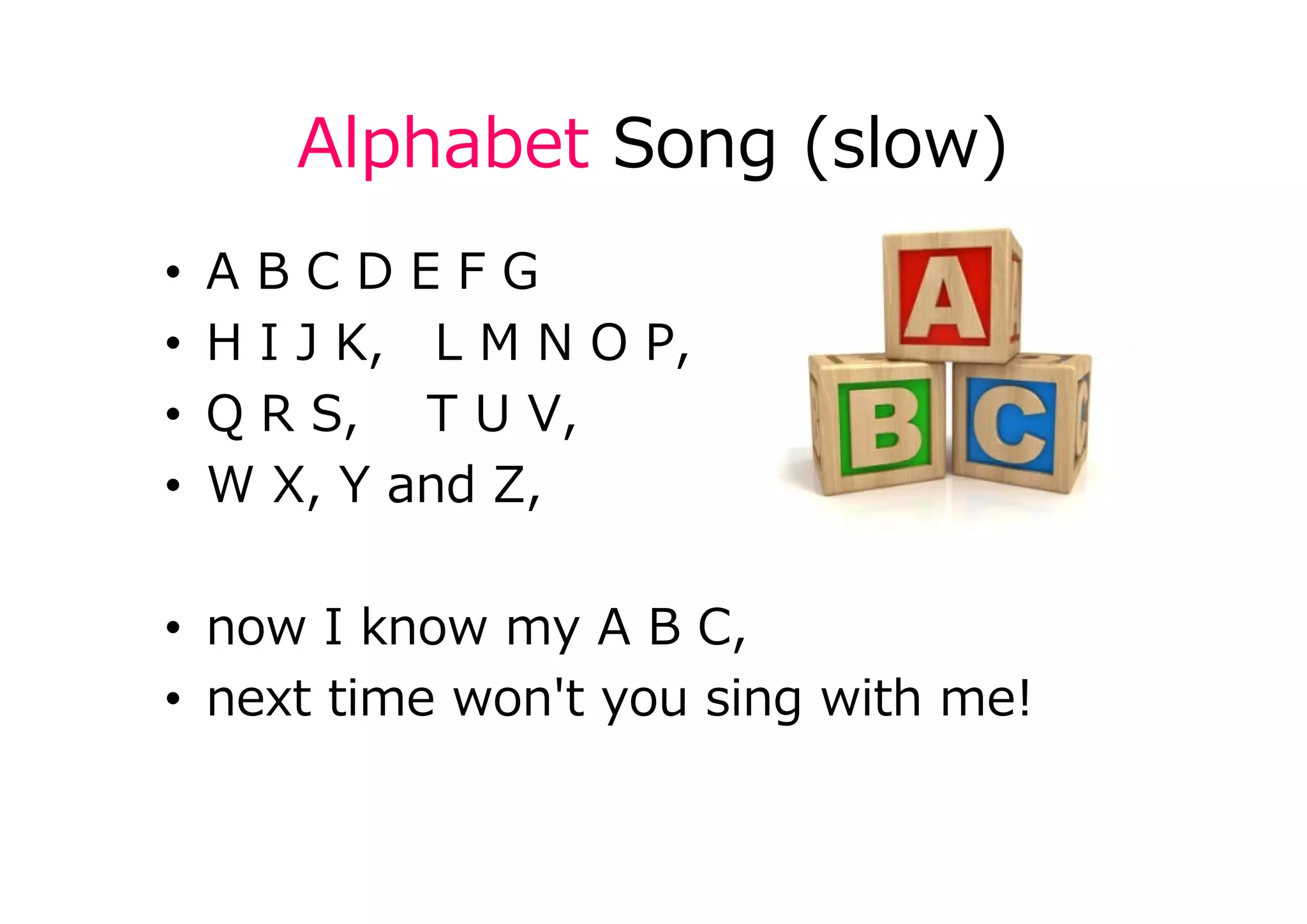 Alphabet Song (slow)
• A B C D E F G
• H I J K, L M N O P,
• Q R S, T U V,
• W X, Y and Z,
• now I know my A B C,
• next time won't you sing with me!
 