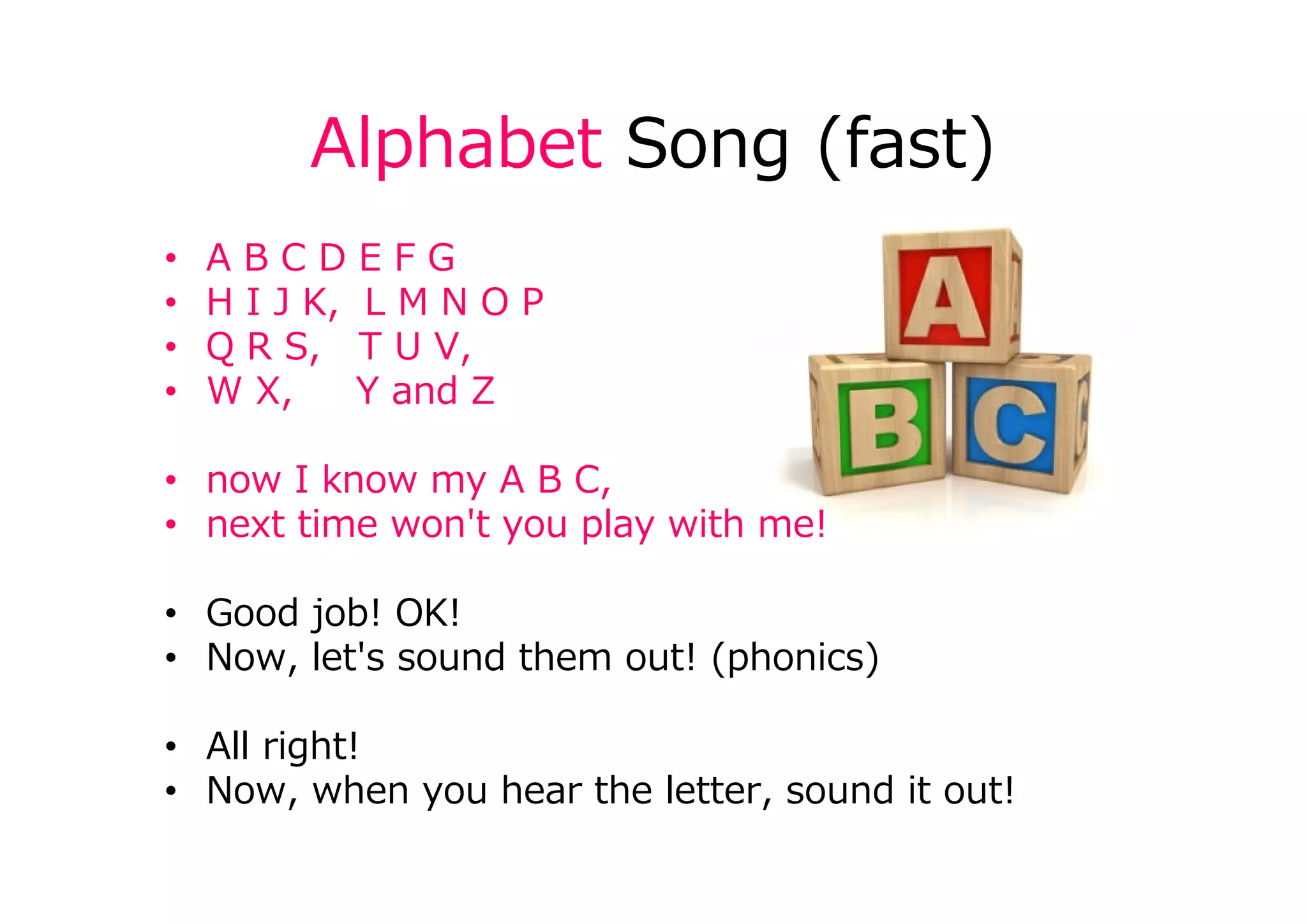 Alphabet Song (fast)
• A B C D E F G
• H I J K, L M N O P
• Q R S, T U V,
• W X, Y and Z
• now I know my A B C,
• next time won't you play with me!
• Good job! OK!
• Now, let's sound them out! (phonics)
• All right!
• Now, when you hear the letter, sound it out!
 