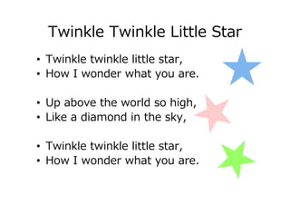 Twinkle Twinkle Little Star
• Twinkle twinkle little star,
• How I wonder what you are.
• Up above the world so high,
• Like a diamond in the sky,
• Twinkle twinkle little star,
• How I wonder what you are.
 