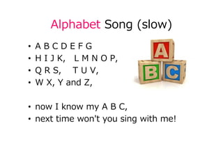 Alphabet Song (slow)
• A B C D E F G
• H I J K, L M N O P,
• Q R S, T U V,
• W X, Y and Z,
• now I know my A B C,
• next time won't you sing with me!
 
