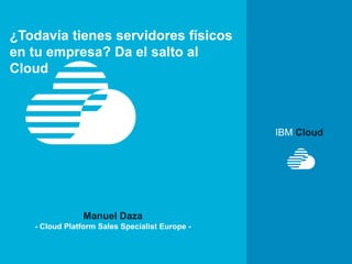 IBM Cloud
¿Todavía tienes servidores físicos
en tu empresa? Da el salto al
Cloud
Manuel Daza
- Cloud Platform Sales Specialist Europe -
 