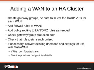 Adding a WAN to an HA Cluster
● Create gateway groups, be sure to select the CARP VIPs for
each WAN
● Add firewall rules to WANx
● Add policy routing to LAN/DMZ rules as needed
● Check gateway/group status on both
● Check that rules, etc, synchronized
● If necessary, convert existing daemons and settings for use
with Multi-WAN
– VPNs, port forwards, etc.
– See the previous hangout for details
 
